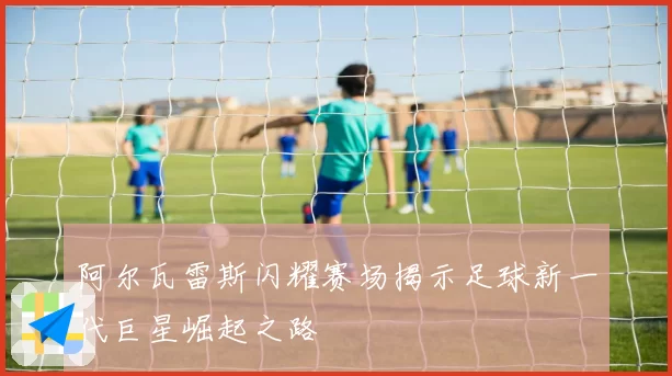 阿尔瓦雷斯闪耀赛场揭示足球新一代巨星崛起之路
