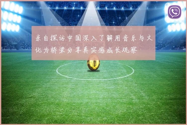 亲自探访中国深入了解用音乐与文化为桥梁分享真实感成长观察