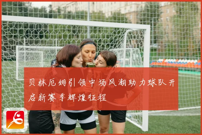 贝林厄姆引领中场风潮助力球队开启新赛季辉煌征程