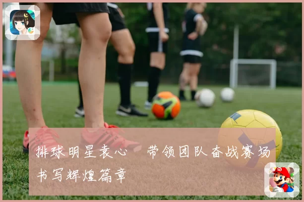 排球明星袁心玥带领团队奋战赛场书写辉煌篇章