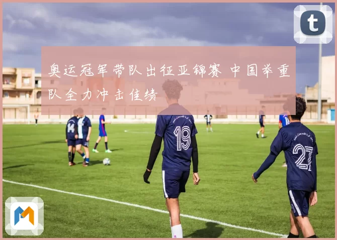奥运冠军带队出征亚锦赛 中国举重队全力冲击佳绩