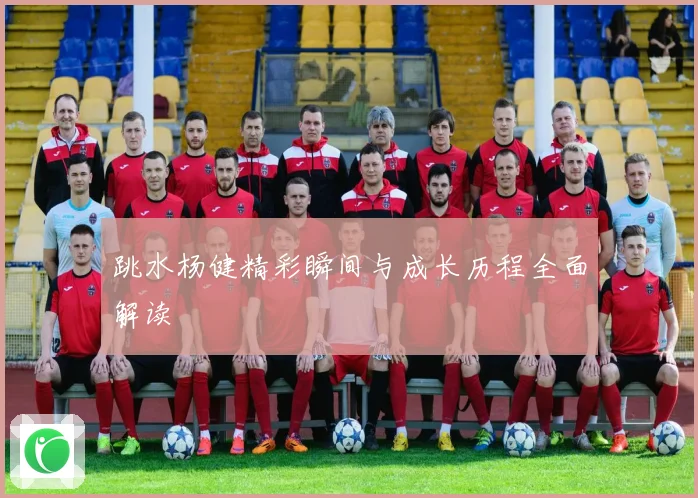 跳水杨健精彩瞬间与成长历程全面解读