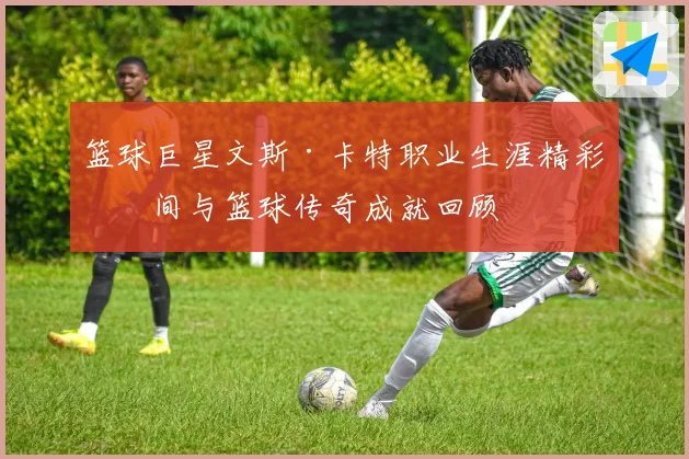篮球巨星文斯·卡特职业生涯精彩瞬间与篮球传奇成就回顾