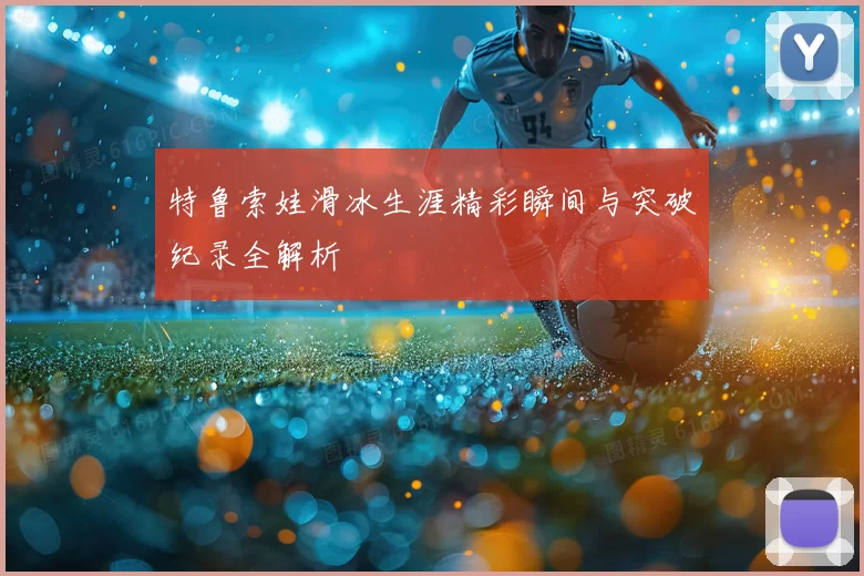 特鲁索娃滑冰生涯精彩瞬间与突破纪录全解析