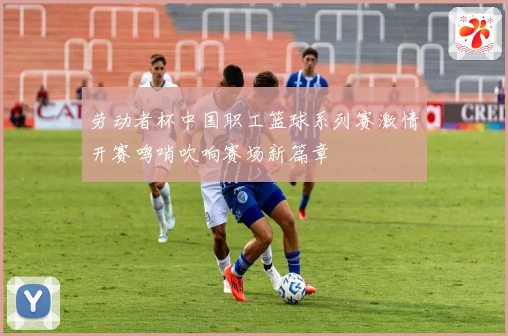 劳动者杯中国职工篮球系列赛激情开赛鸣哨吹响赛场新篇章