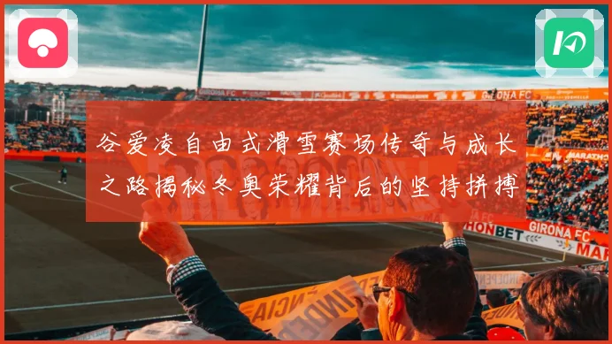 谷爱凌自由式滑雪赛场传奇与成长之路揭秘冬奥荣耀背后的坚持拼搏与青春梦想