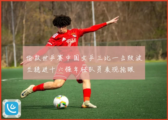 伦敦世乒赛中国女乒三比一击败波兰稳进十六强年轻队员表现抢眼