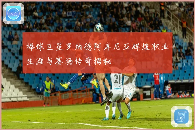 棒球巨星罗纳德阿库尼亚辉煌职业生涯与赛场传奇揭秘
