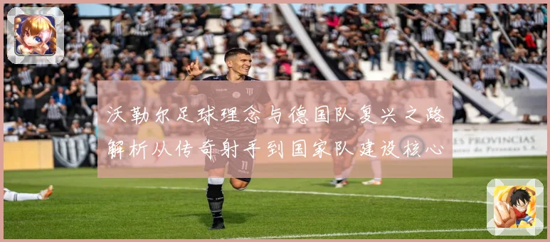 沃勒尔足球理念与德国队复兴之路解析从传奇射手到国家队建设核心人物