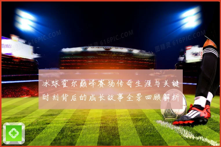 冰球霍尔巅峰赛场传奇生涯与关键时刻背后的成长故事全景回顾解析