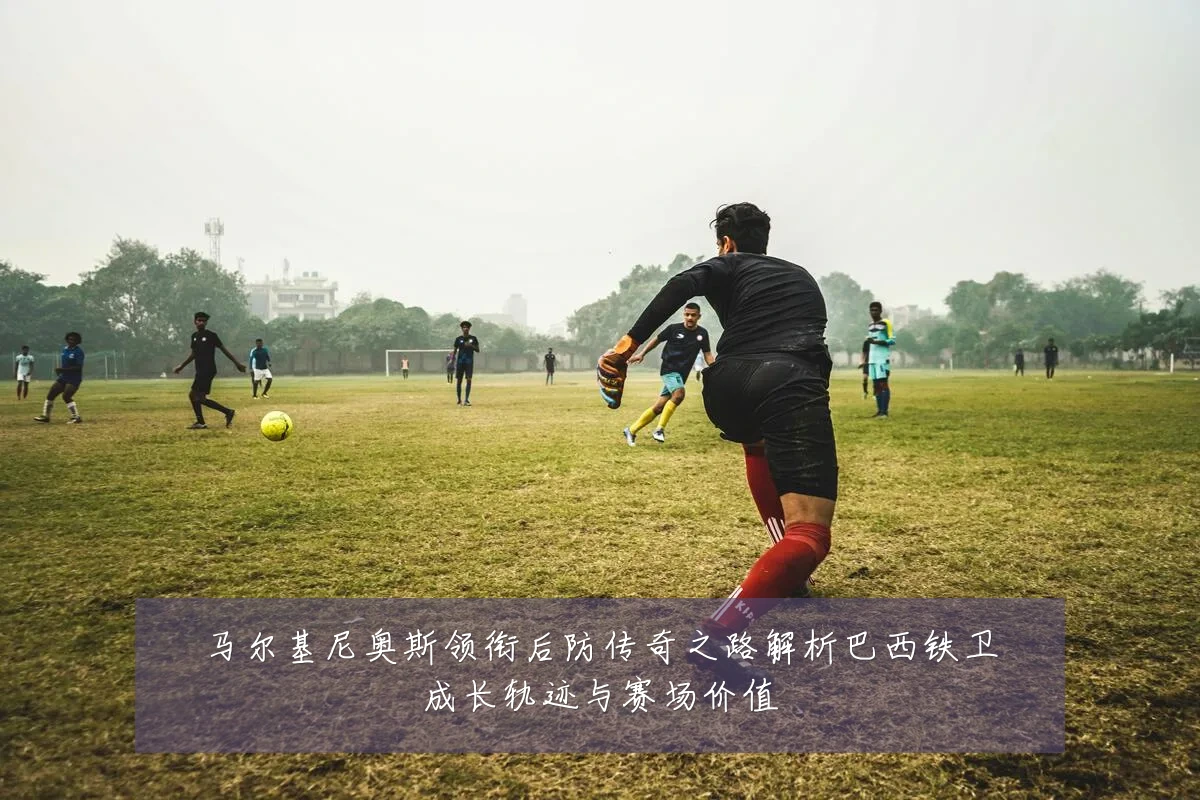 马尔基尼奥斯领衔后防传奇之路解析巴西铁卫成长轨迹与赛场价值