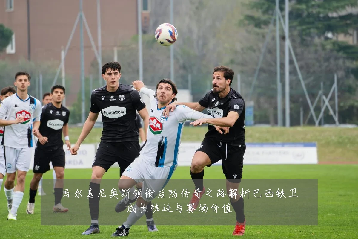 马尔基尼奥斯领衔后防传奇之路解析巴西铁卫成长轨迹与赛场价值